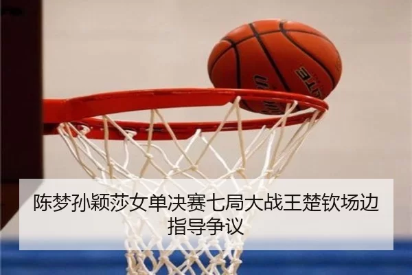 陈梦孙颖莎女单决赛七局大战王楚钦场边指导争议